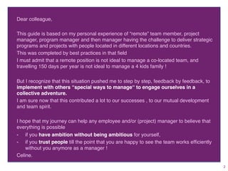 Dear colleague,
This guide is based on my personal experience of “remote” team member, project
manager, program manager and then manager having the challenge to deliver strategic
programs and projects with people located in different locations and countries.
This was completed by best practices in that ﬁeld.
I must admit that a remote position is not ideal to manage a co-located team, and
travelling 150 days per year is not ideal to manage a 4 kids family !
But I recognize that this situation pushed me to step by step, feedback by feedback, to
implement with others “special ways to manage“ to engage ourselves in a
collective adventure.
I am sure now that this contributed a lot to our successes , to our mutual development
and team spirit.
I hope that my journey can help any employee and/or (project) manager to believe that
everything is possible
-  if you have ambition without being ambitious for yourself,
-  if you trust people till the point that you are happy to see the team works efﬁciently
without you anymore as a manager !
Celine.
2	
 