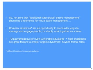 •  So, not sure that “traditional static power based management”
should be a reference for virtual team management …
•  Complex situations* are an opportunity to reconsider ways to
manage and engage people, or simply work together as a team
•  “Disadvantageous or even vulnerable situations” + high challenges
are great factors to create “organic dynamics” beyond formal roles
* different locations, time zones, cultures
4
 