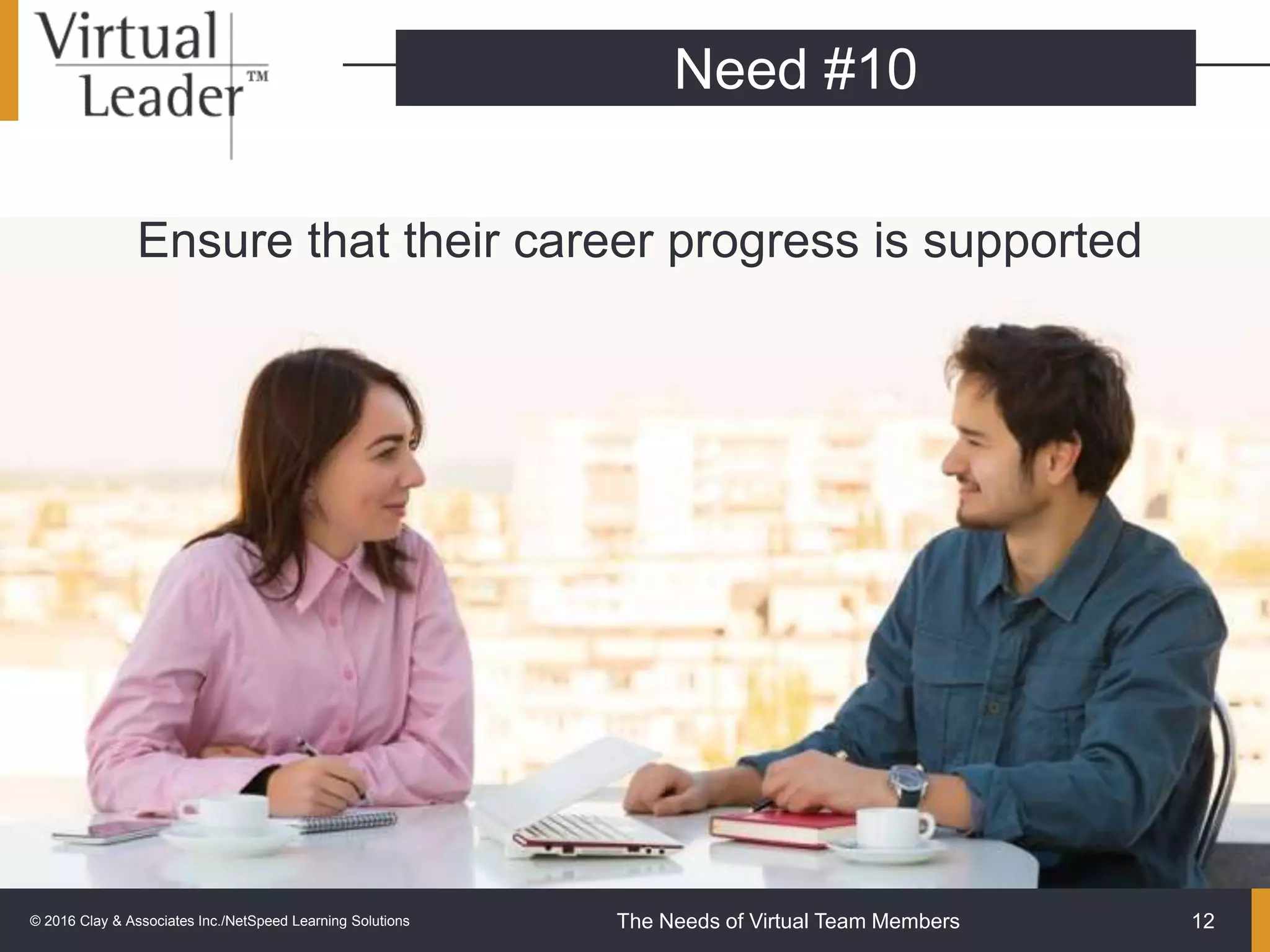 The Needs of Virtual Team Members
Ensure that their career progress is supported
12
Need #10
© 2016 Clay & Associates Inc./NetSpeed Learning Solutions
 