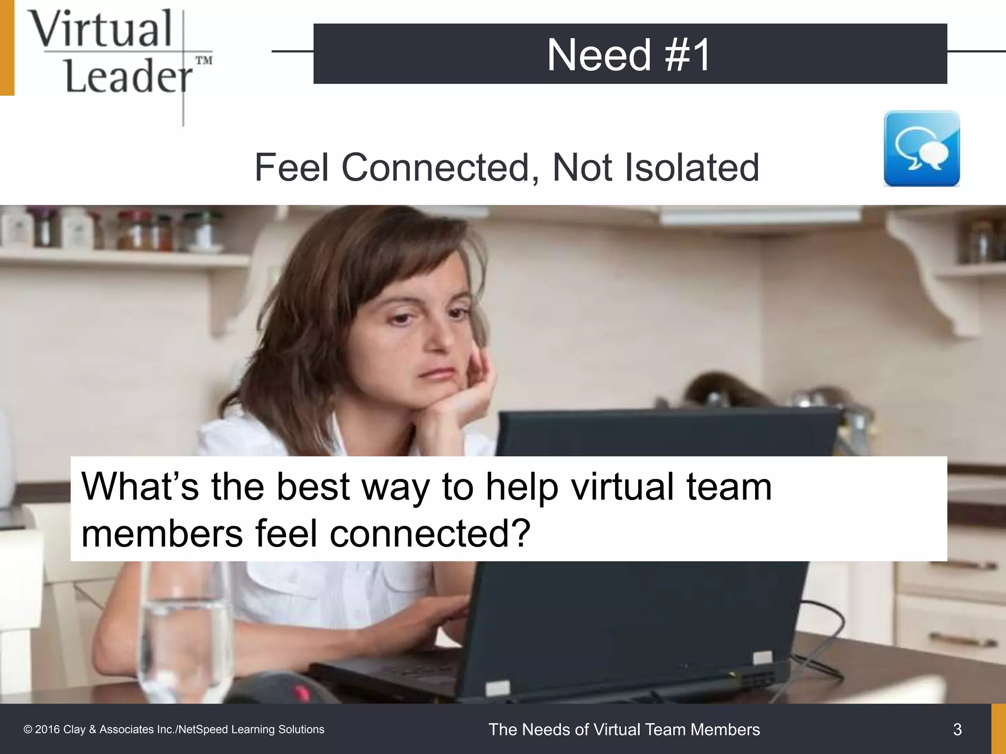 The Needs of Virtual Team Members
Feel Connected, Not Isolated
3
Need #1
What’s the best way to help virtual team
members feel connected?
© 2016 Clay & Associates Inc./NetSpeed Learning Solutions
 