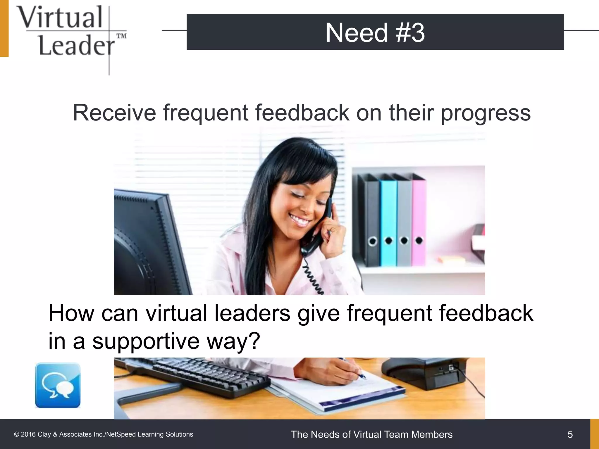 The Needs of Virtual Team Members
Receive frequent feedback on their progress
5
Need #3
How can virtual leaders give frequent feedback
in a supportive way?
© 2016 Clay & Associates Inc./NetSpeed Learning Solutions
 