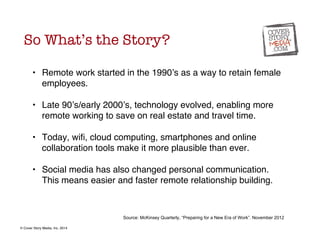So What’s the Story? 
• Remote work started in the 1990’s as a way to retain female 
employees. 
! 
• Late 90’s/early 2000...