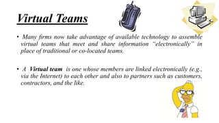 • Many ﬁrms now take advantage of available technology to assemble
virtual teams that meet and share information “electronically” in
place of traditional or co-located teams.
• A Virtual team is one whose members are linked electronically (e.g.,
via the Internet) to each other and also to partners such as customers,
contractors, and the like.
Virtual Teams
 