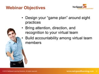 Webinar Objectives

                              • Design your “game plan” around eight
                                practices
                              • Bring attention, direction, and
                                recognition to your virtual team
                              • Build accountability among virtual team
                                members




© 2012 NetSpeed Learning Solutions. All rights reserved.                  2
 