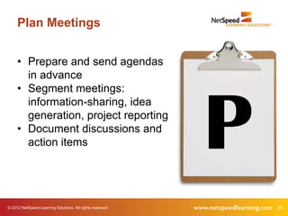 Plan Meetings


     • Prepare and send agendas
       in advance
     • Segment meetings:




                                                           P
       information-sharing, idea
       generation, project reporting
     • Document discussions and
       action items




© 2012 NetSpeed Learning Solutions. All rights reserved.       29
 
