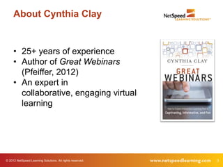 About Cynthia Clay


     • 25+ years of experience
     • Author of Great Webinars
       (Pfeiffer, 2012)
     • An expert in
       collaborative, engaging virtual
       learning




© 2012 NetSpeed Learning Solutions. All rights reserved.   3
 