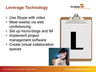 Leverage Technology

     • Use Skype with video
     • Meet weekly via web
       conferencing




                                                           L
     • Set up micro-blogs and IM
     • Implement project
       management software
     • Create virtual collaboration
       spaces




© 2012 NetSpeed Learning Solutions. All rights reserved.       32
 