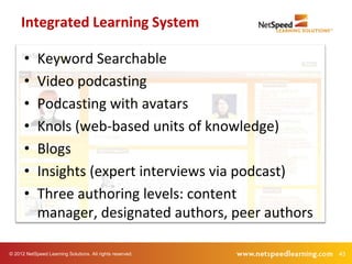 Integrated Learning System

      •     Keyword Searchable
      •     Video podcasting
      •     Podcasting with avatars
      •     Knols (web-based units of knowledge)
      •     Blogs
      •     Insights (expert interviews via podcast)
      •     Three authoring levels: content
            manager, designated authors, peer authors

© 2012 NetSpeed Learning Solutions. All rights reserved.   43
 
