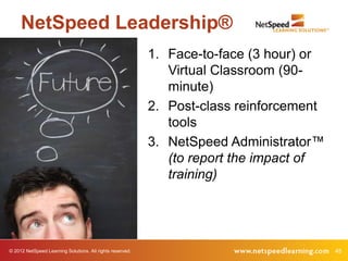 NetSpeed Leadership®
                                                           1. Face-to-face (3 hour) or
                                                              Virtual Classroom (90-
                                                              minute)
                                                           2. Post-class reinforcement
                                                              tools
                                                           3. NetSpeed Administrator™
                                                              (to report the impact of
                                                              training)




© 2012 NetSpeed Learning Solutions. All rights reserved.                                 45
 