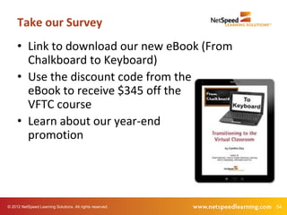 Take our Survey
     • Link to download our new eBook (From
       Chalkboard to Keyboard)
     • Use the discount code from the
       eBook to receive $345 off the
       VFTC course
     • Learn about our year-end
       promotion




© 2012 NetSpeed Learning Solutions. All rights reserved.   54
 