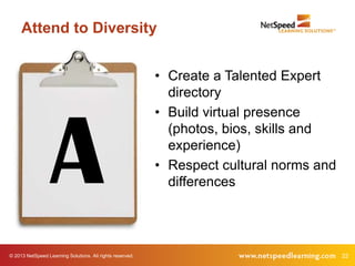 © 2013 NetSpeed Learning Solutions. All rights reserved. 22
Attend to Diversity
A
• Create a Talented Expert
directory
• Build virtual presence
(photos, bios, skills and
experience)
• Respect cultural norms and
differences
 