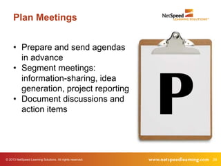 © 2013 NetSpeed Learning Solutions. All rights reserved. 29
Plan Meetings
P
• Prepare and send agendas
in advance
• Segment meetings:
information-sharing, idea
generation, project reporting
• Document discussions and
action items
 