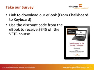 51© 2013 NetSpeed Learning Solutions. All rights reserved.
• Link to download our eBook (From Chalkboard
to Keyboard)
• Use the discount code from the
eBook to receive $345 off the
VFTC course
Take our Survey
 