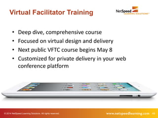© 2014 NetSpeed Learning Solutions. All rights reserved. 49
Virtual Facilitator Training
• Deep dive, comprehensive course
• Focused on virtual design and delivery
• Next public VFTC course begins May 8
• Customized for private delivery in your web
conference platform
 