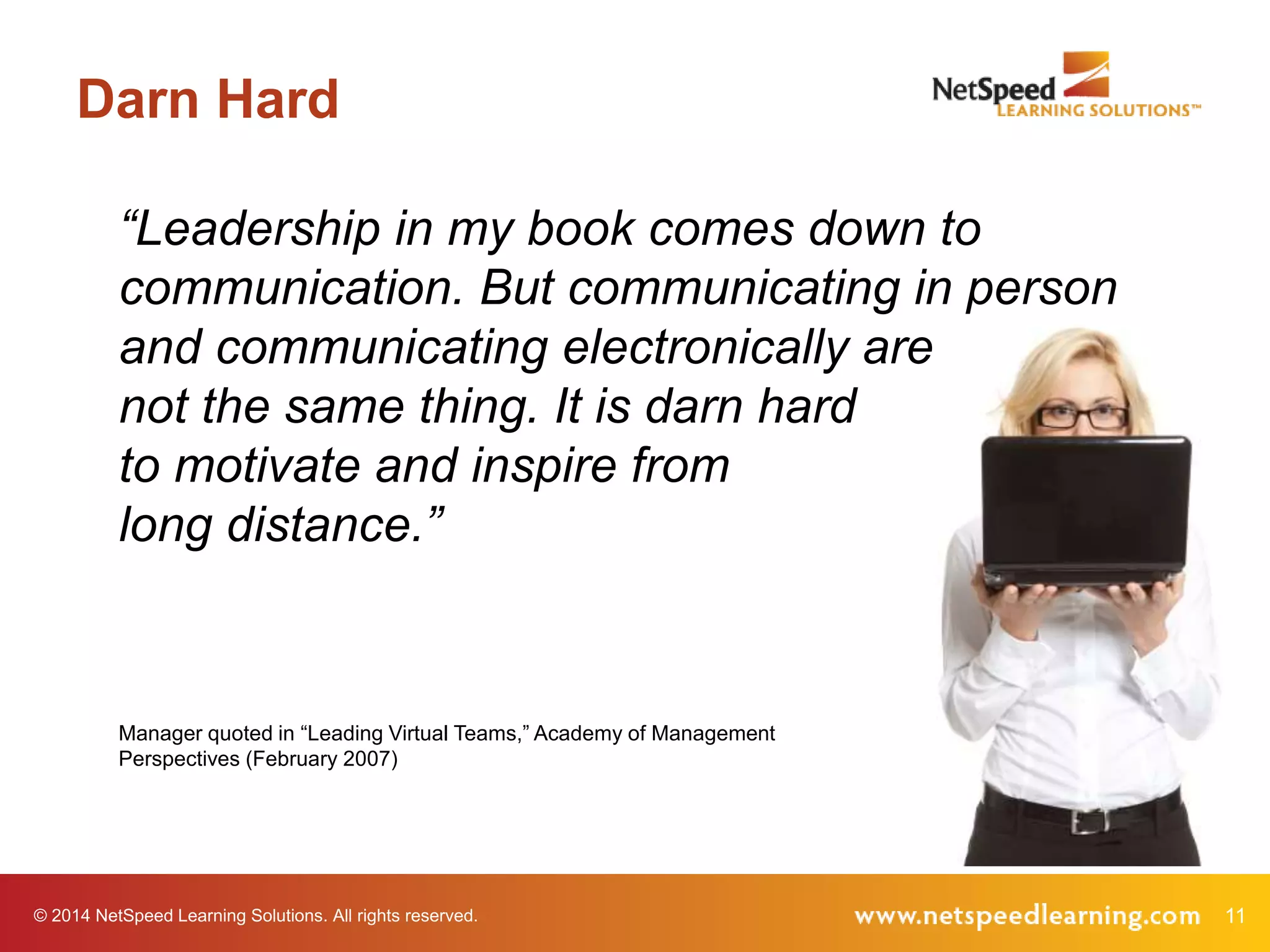 © 2014 NetSpeed Learning Solutions. All rights reserved. 11
Darn Hard
“Leadership in my book comes down to
communication. But communicating in person
and communicating electronically are
not the same thing. It is darn hard
to motivate and inspire from
long distance.”
Manager quoted in “Leading Virtual Teams,” Academy of Management
Perspectives (February 2007)
 