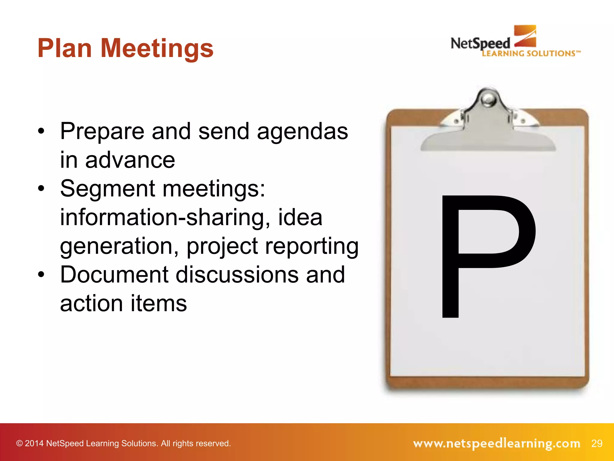 © 2014 NetSpeed Learning Solutions. All rights reserved. 29
Plan Meetings
P
• Prepare and send agendas
in advance
• Segment meetings:
information-sharing, idea
generation, project reporting
• Document discussions and
action items
 