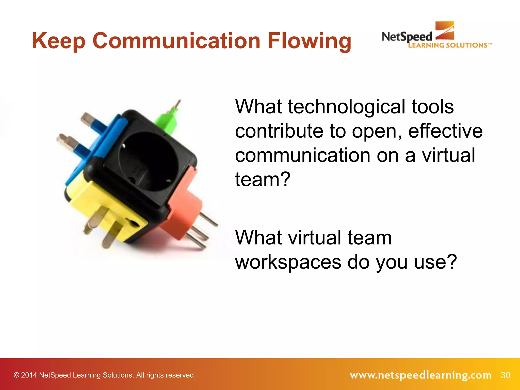 © 2014 NetSpeed Learning Solutions. All rights reserved. 30
Keep Communication Flowing
What technological tools
contribute to open, effective
communication on a virtual
team?
What virtual team
workspaces do you use?
 
