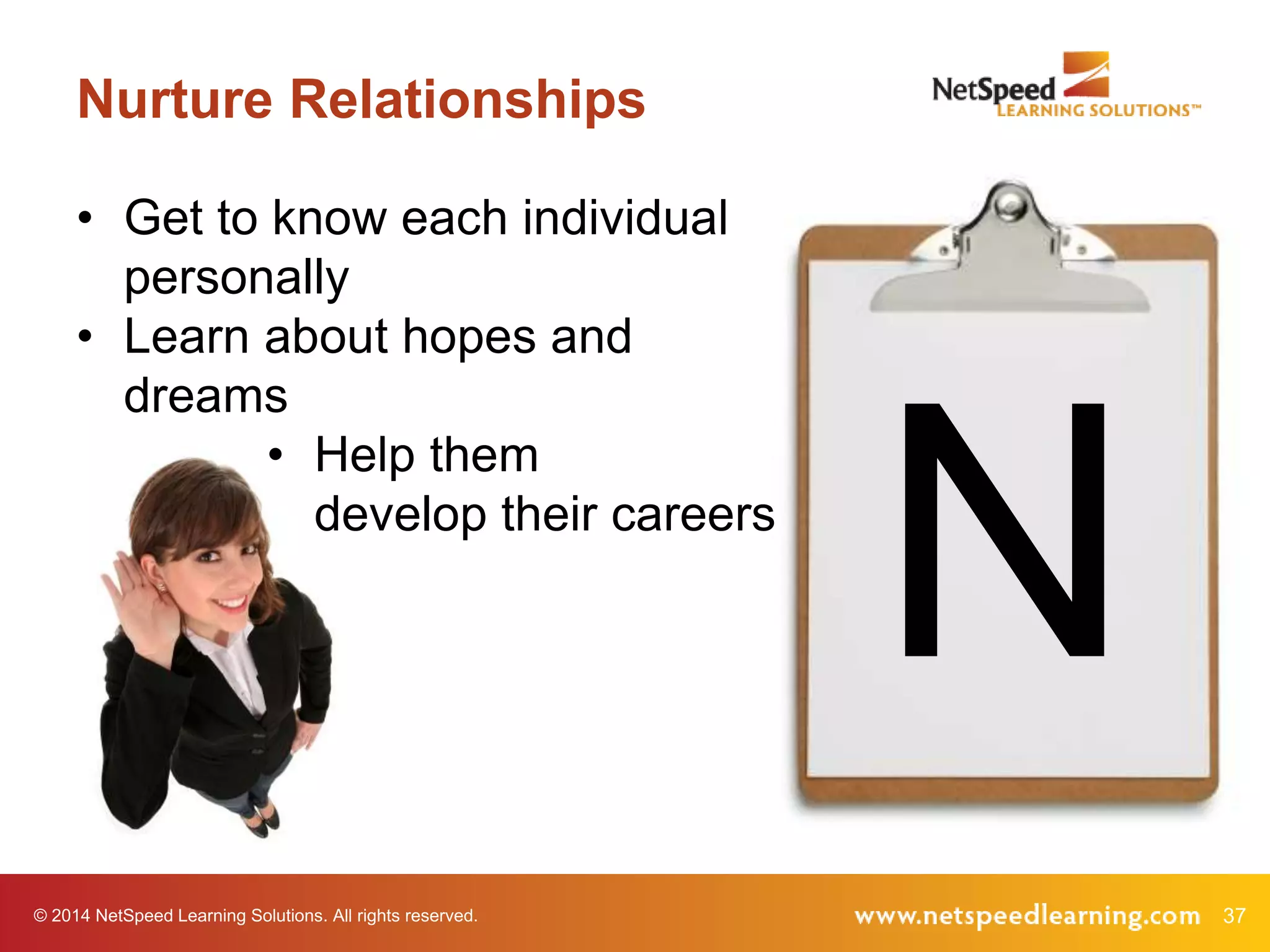 © 2014 NetSpeed Learning Solutions. All rights reserved. 37
Nurture Relationships
N
• Get to know each individual
personally
• Learn about hopes and
dreams
• Help them
develop their careers
 