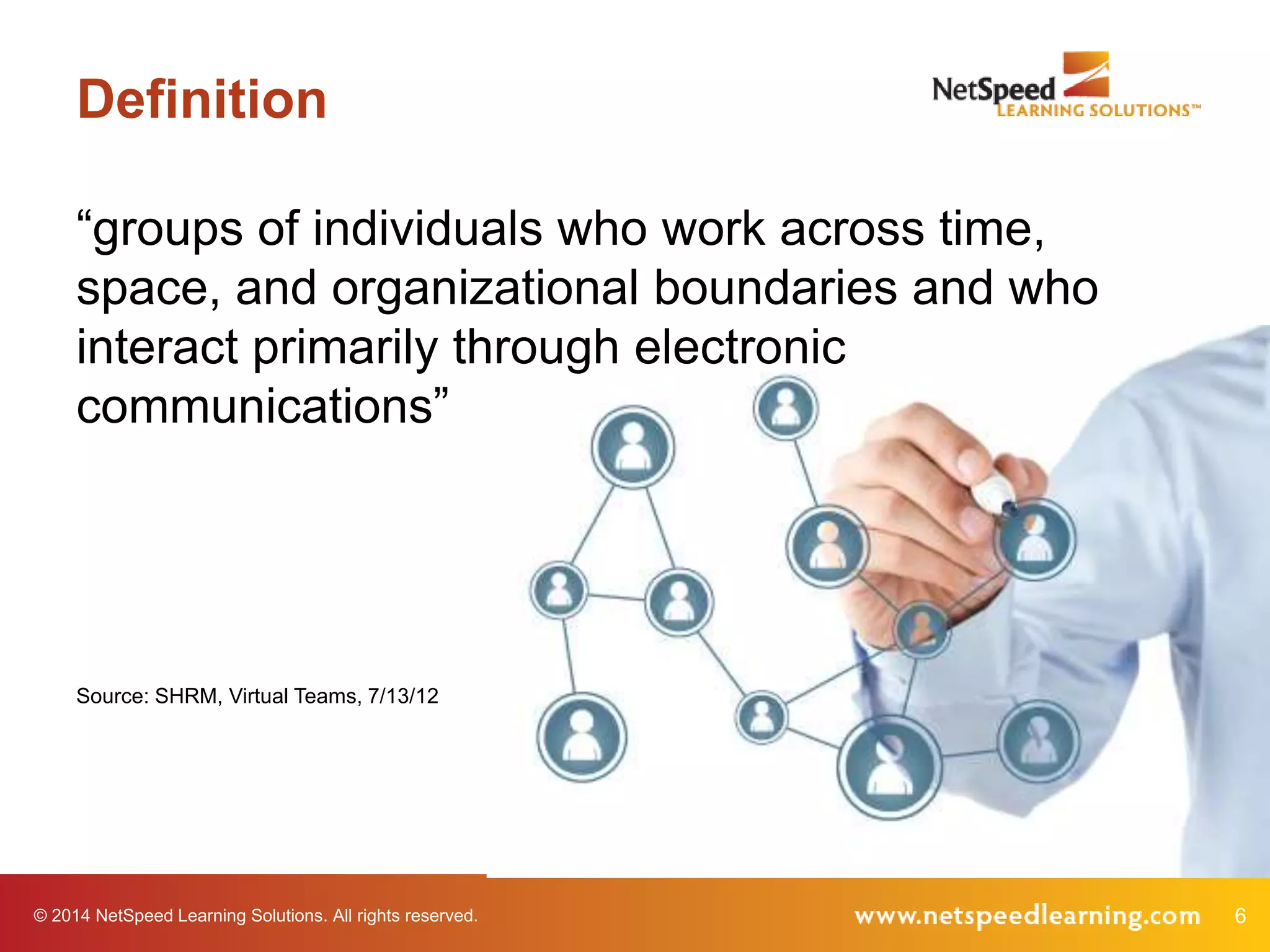 © 2014 NetSpeed Learning Solutions. All rights reserved. 6
Definition
“groups of individuals who work across time,
space, and organizational boundaries and who
interact primarily through electronic
communications”
Source: SHRM, Virtual Teams, 7/13/12
 