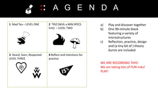 1 Mad Tea – LEVEL ONE 2 TRIZ (With a MIN SPECS
hint) – LEVEL TWO
3 Heard, Seen, Respected
LEVEL THREE
4 Reflect and intentions for
practice
:: A G E N D A
a) Play and discover together
b) One 90-minute block
featuring a variety of
microstructures
c) Reflection, practice, design
and (a tiny bit of ) theory
bursts are included
WE ARE RECORDING THIS!
We are taking lots of FUN risks!
PLAY!
 