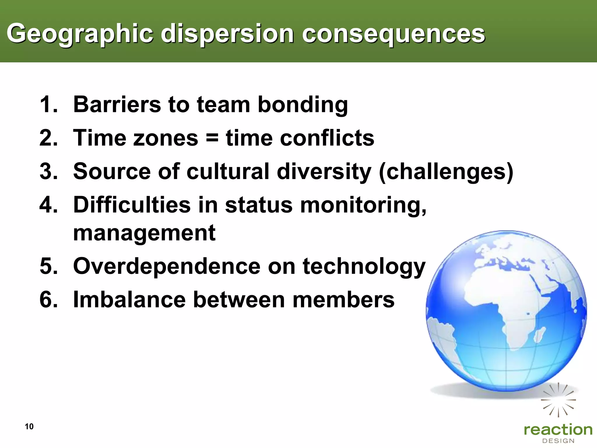 Geographic dispersion consequences

      1. Barriers to team bonding
      2. Time zones = time conflicts
      3. Source of cultural diversity (challenges)
      4. Difficulties in status monitoring,
         management
      5. Overdependence on technology
      6. Imbalance between members




 10
 