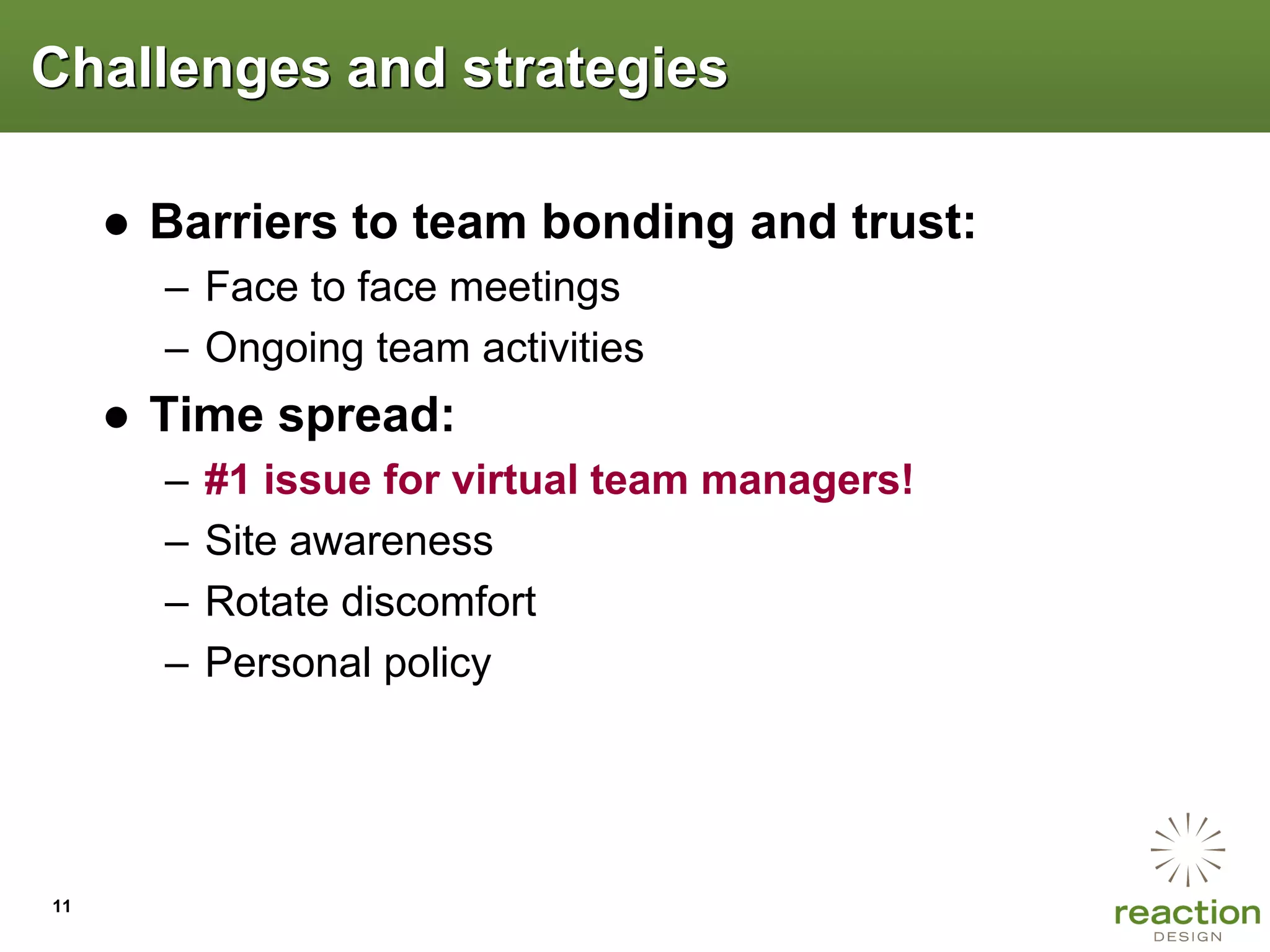 Challenges and strategies

     ● Barriers to team bonding and trust:
       – Face to face meetings
       – Ongoing team activities
     ● Time spread:
       –   #1 issue for virtual team managers!
       –   Site awareness
       –   Rotate discomfort
       –   Personal policy




11
 