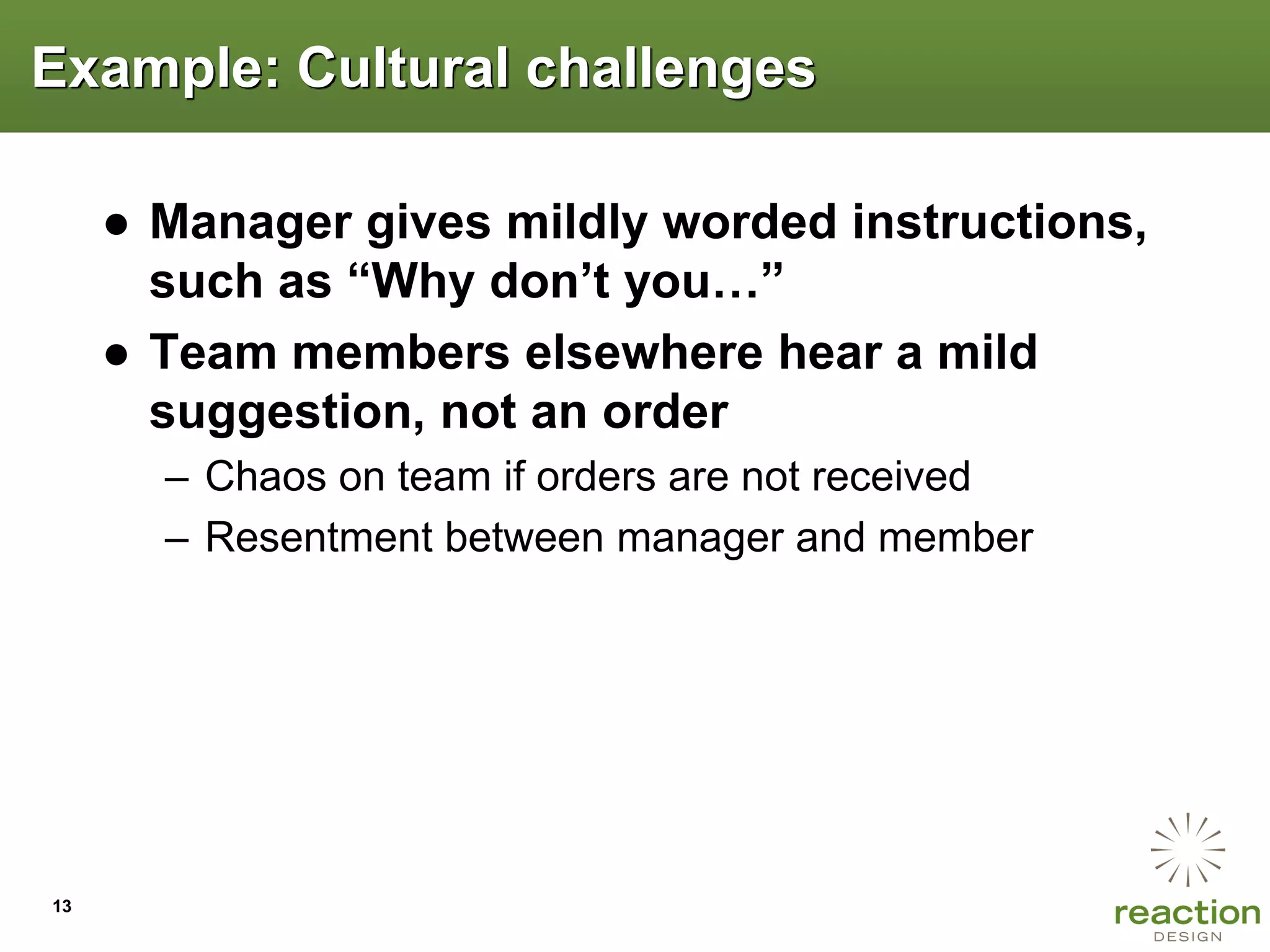 Example: Cultural challenges

     ● Manager gives mildly worded instructions,
       such as “Why don‟t you…”
     ● Team members elsewhere hear a mild
       suggestion, not an order
       – Chaos on team if orders are not received
       – Resentment between manager and member




13
 