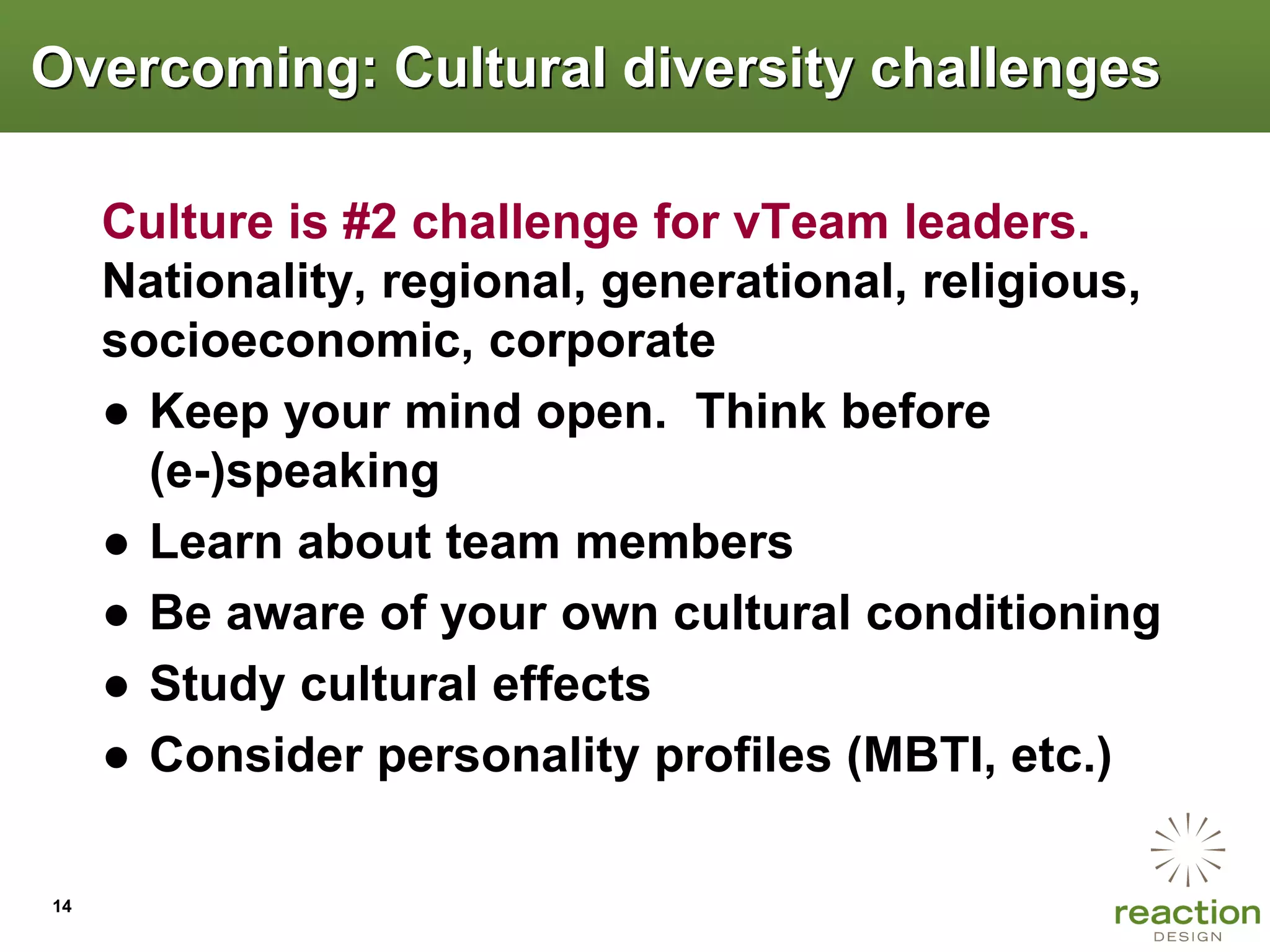 Overcoming: Cultural diversity challenges

     Culture is #2 challenge for vTeam leaders.
     Nationality, regional, generational, religious,
     socioeconomic, corporate
     ● Keep your mind open. Think before
       (e-)speaking
     ● Learn about team members
     ● Be aware of your own cultural conditioning
     ● Study cultural effects
     ● Consider personality profiles (MBTI, etc.)

14
 