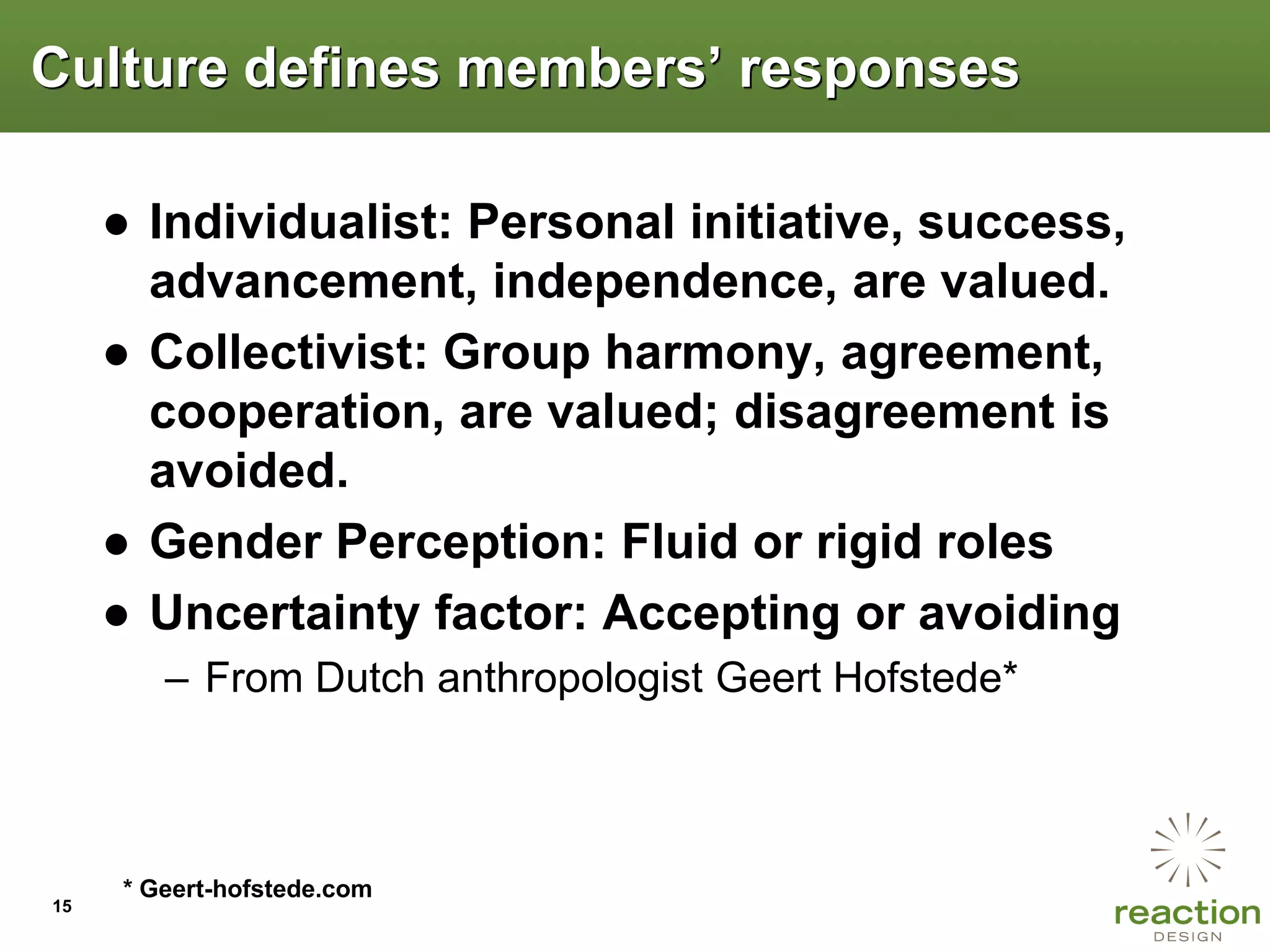 Culture defines members‟ responses

     ● Individualist: Personal initiative, success,
       advancement, independence, are valued.
     ● Collectivist: Group harmony, agreement,
       cooperation, are valued; disagreement is
       avoided.
     ● Gender Perception: Fluid or rigid roles
     ● Uncertainty factor: Accepting or avoiding
        – From Dutch anthropologist Geert Hofstede*



     * Geert-hofstede.com
15
 
