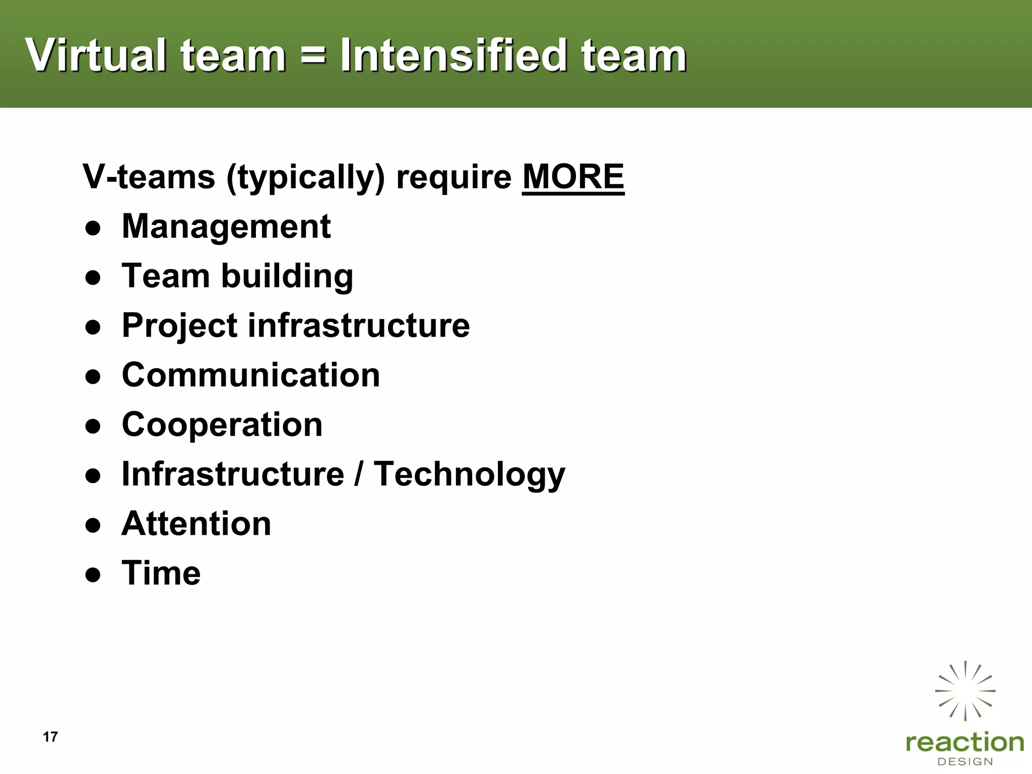 Virtual team = Intensified team

     V-teams (typically) require MORE
     ● Management
     ● Team building
     ● Project infrastructure
     ● Communication
     ● Cooperation
     ● Infrastructure / Technology
     ● Attention
     ● Time



17
 