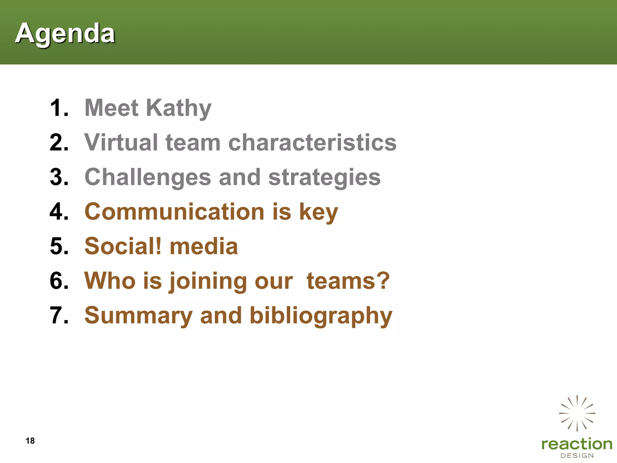 Agenda

     1.   Meet Kathy
     2.   Virtual team characteristics
     3.   Challenges and strategies
     4.   Communication is key
     5.   Social! media
     6.   Who is joining our teams?
     7.   Summary and bibliography




18
 
