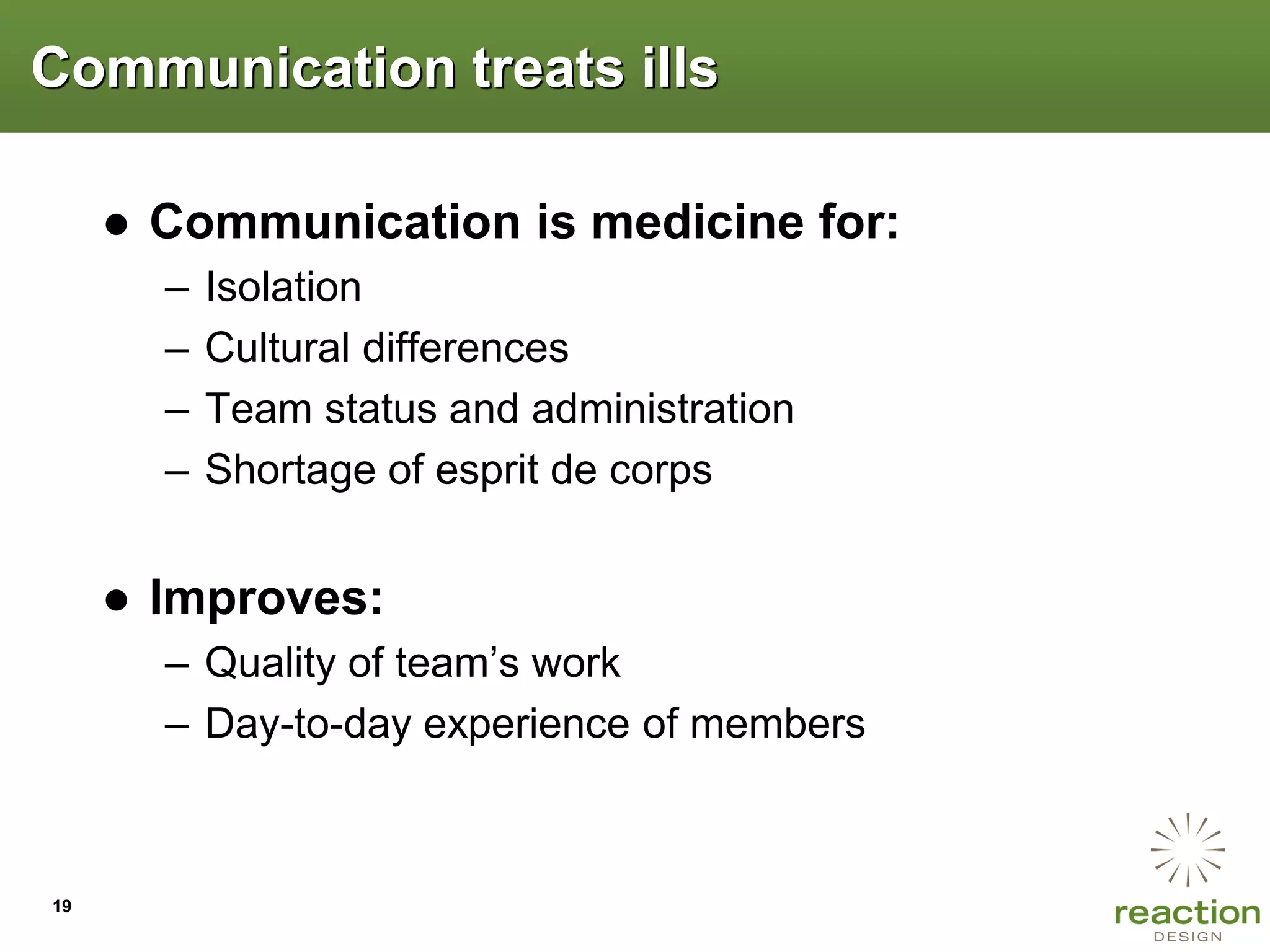 Communication treats ills

     ● Communication is medicine for:
       –   Isolation
       –   Cultural differences
       –   Team status and administration
       –   Shortage of esprit de corps


     ● Improves:
       – Quality of team’s work
       – Day-to-day experience of members



19
 