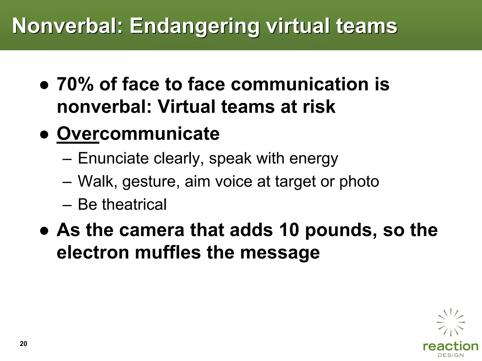 Nonverbal: Endangering virtual teams

     ● 70% of face to face communication is
       nonverbal: Virtual teams at risk
     ● Overcommunicate
       – Enunciate clearly, speak with energy
       – Walk, gesture, aim voice at target or photo
       – Be theatrical
     ● As the camera that adds 10 pounds, so the
       electron muffles the message



20
 