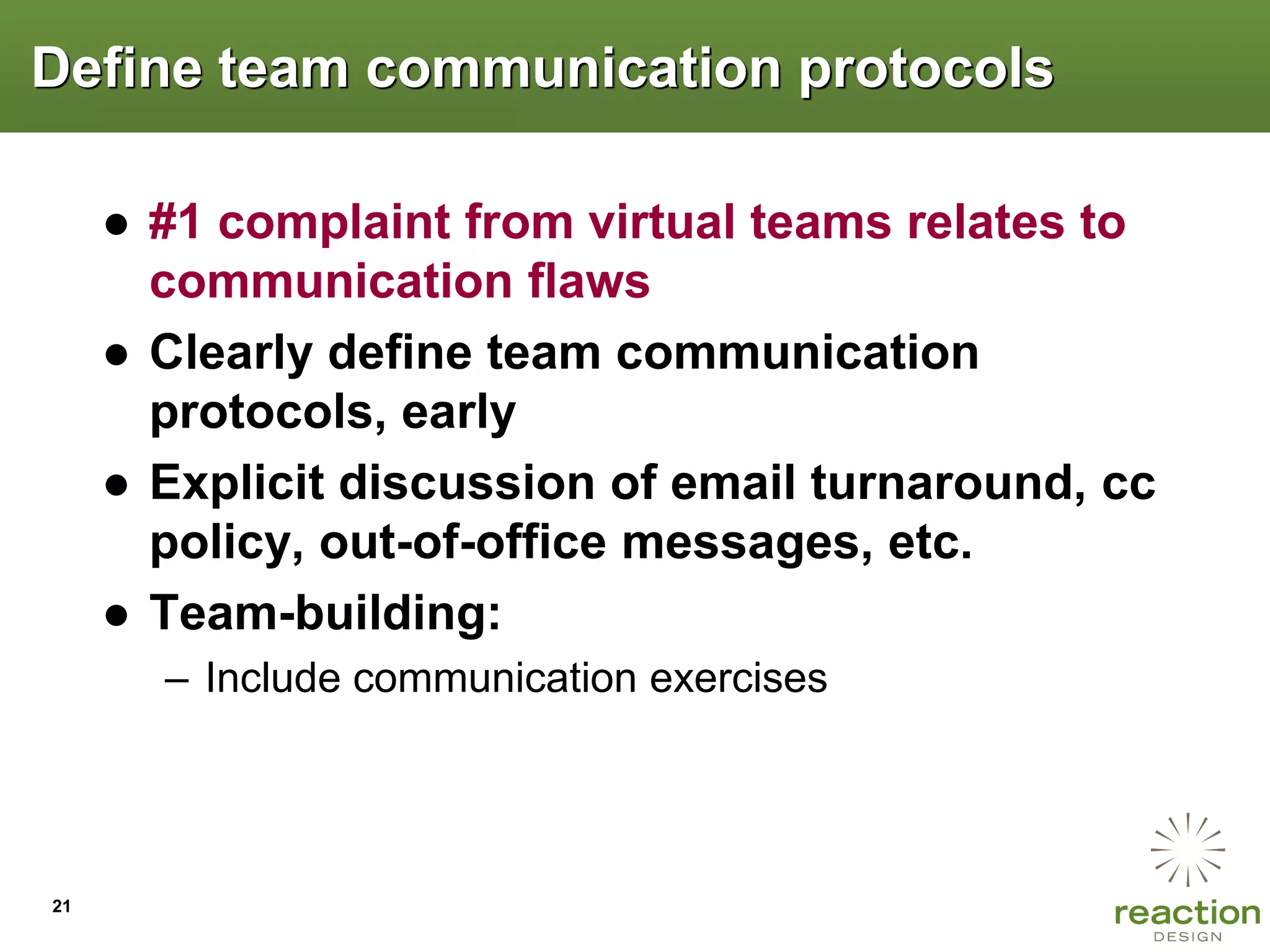 Define team communication protocols

     ● #1 complaint from virtual teams relates to
       communication flaws
     ● Clearly define team communication
       protocols, early
     ● Explicit discussion of email turnaround, cc
       policy, out-of-office messages, etc.
     ● Team-building:
       – Include communication exercises




21
 