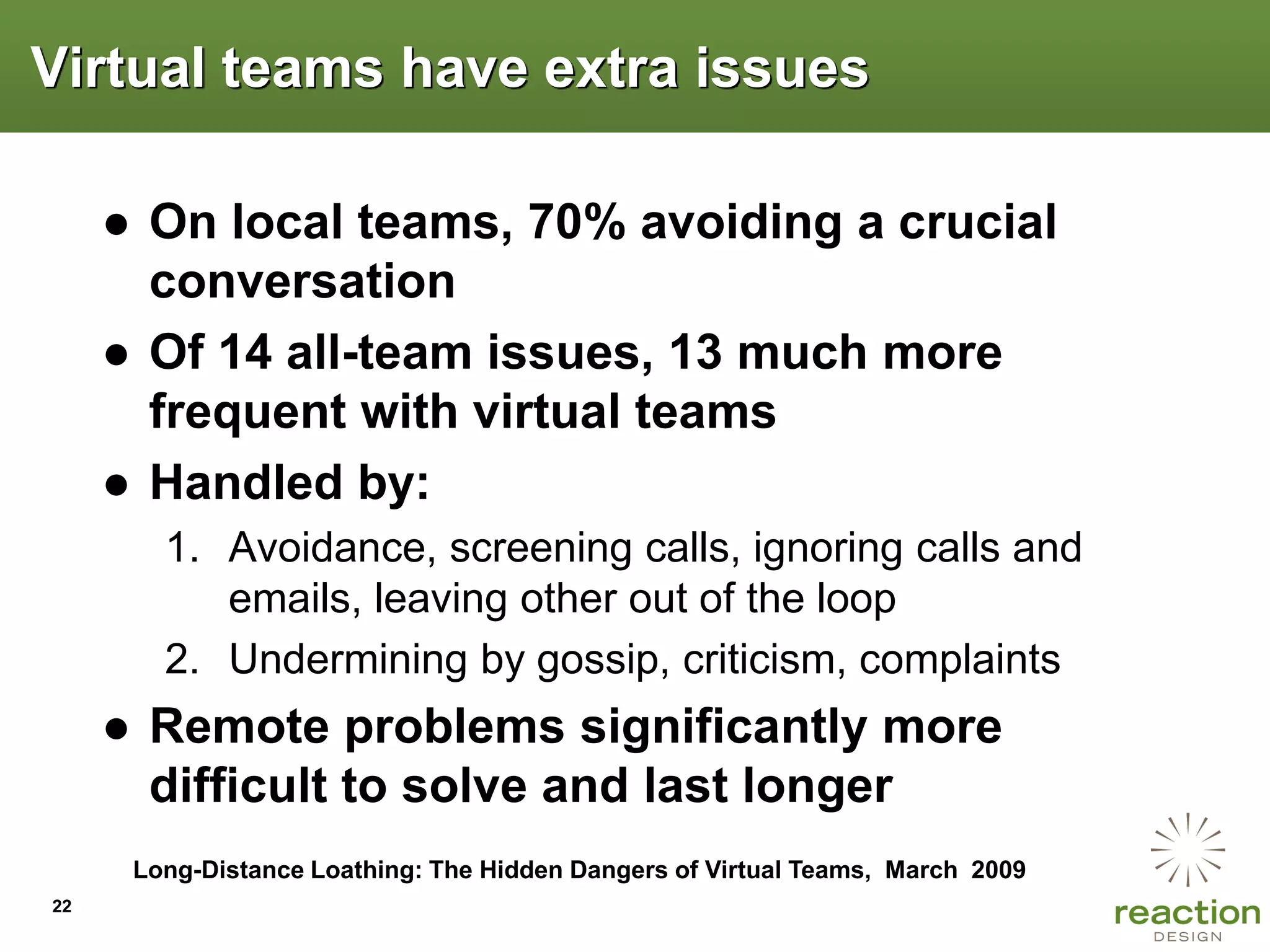 Virtual teams have extra issues

     ● On local teams, 70% avoiding a crucial
       conversation
     ● Of 14 all-team issues, 13 much more
       frequent with virtual teams
     ● Handled by:
        1. Avoidance, screening calls, ignoring calls and
           emails, leaving other out of the loop
        2. Undermining by gossip, criticism, complaints
     ● Remote problems significantly more
       difficult to solve and last longer
      Long-Distance Loathing: The Hidden Dangers of Virtual Teams, March 2009
22
 