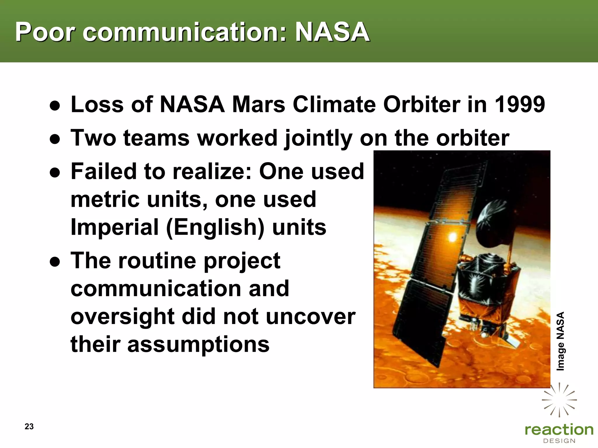 Poor communication: NASA

     ● Loss of NASA Mars Climate Orbiter in 1999
     ● Two teams worked jointly on the orbiter
     ● Failed to realize: One used
       metric units, one used
       Imperial (English) units
     ● The routine project
       communication and
       oversight did not uncover




                                                   Image NASA
       their assumptions


23
 