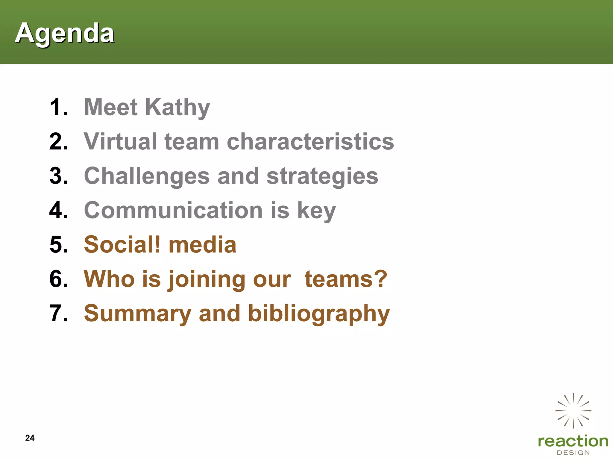 Agenda

     1.   Meet Kathy
     2.   Virtual team characteristics
     3.   Challenges and strategies
     4.   Communication is key
     5.   Social! media
     6.   Who is joining our teams?
     7.   Summary and bibliography




24
 