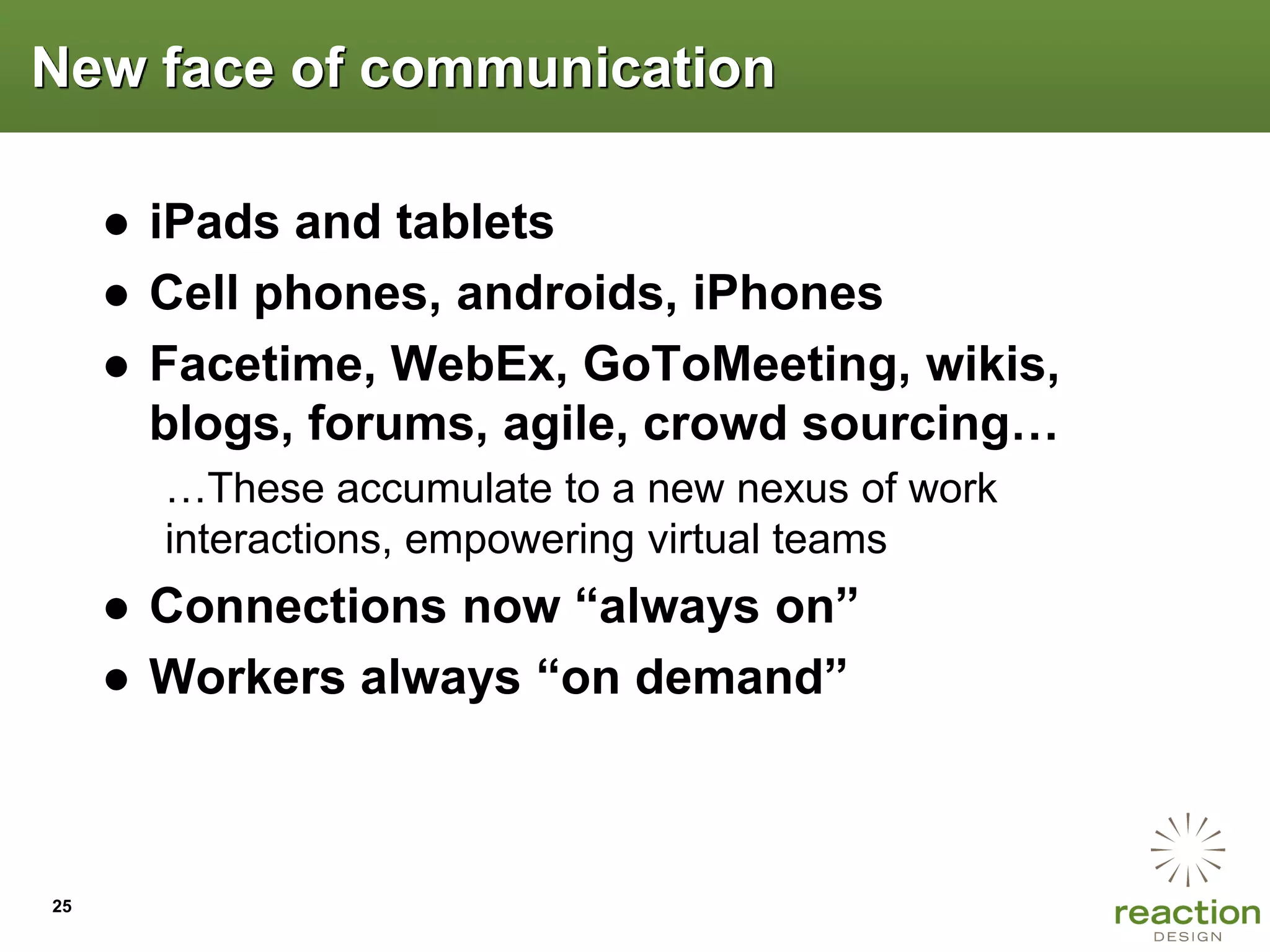 New face of communication

     ● iPads and tablets
     ● Cell phones, androids, iPhones
     ● Facetime, WebEx, GoToMeeting, wikis,
       blogs, forums, agile, crowd sourcing…
       …These accumulate to a new nexus of work
       interactions, empowering virtual teams
     ● Connections now “always on”
     ● Workers always “on demand”



25
 