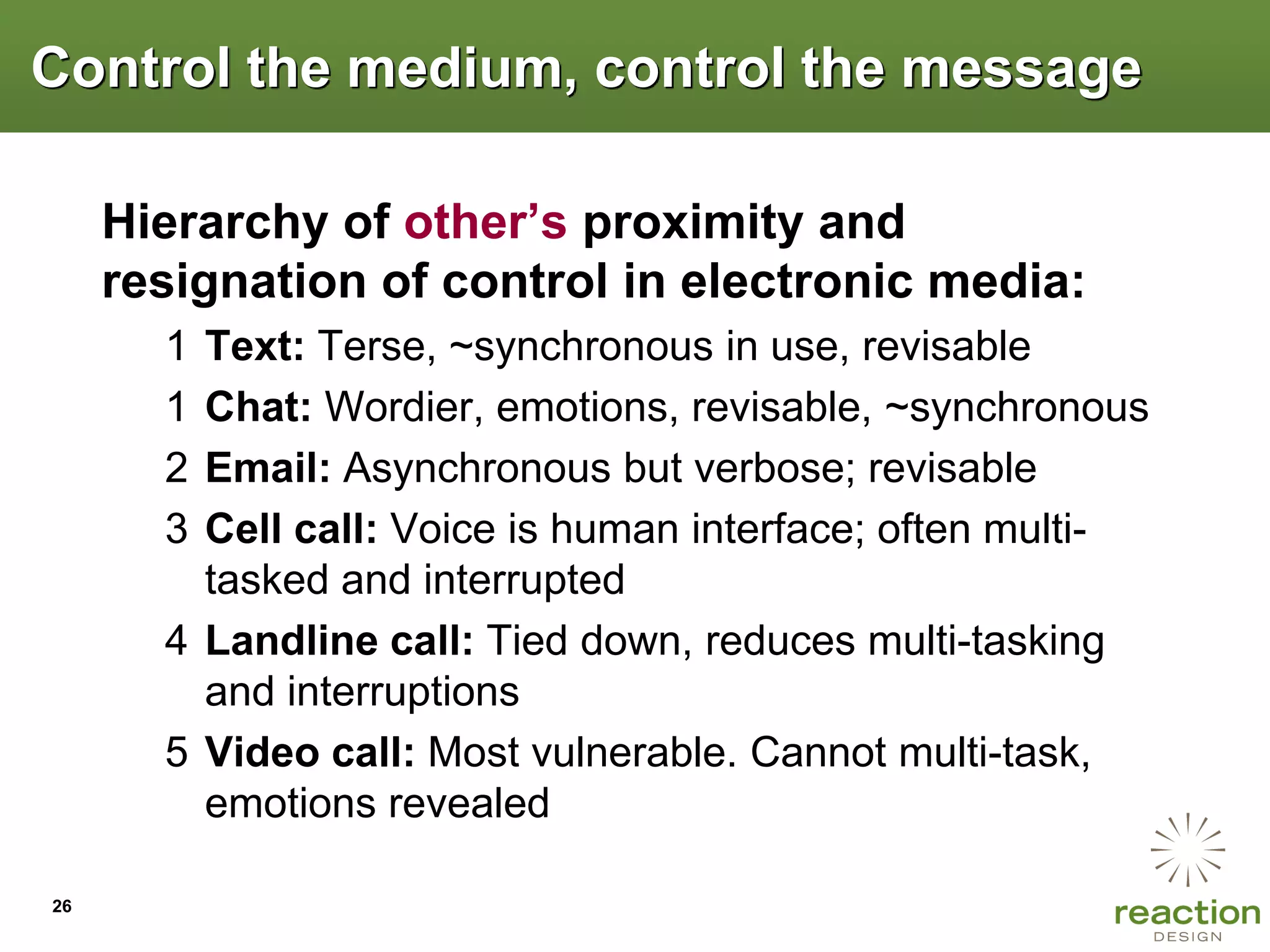 Control the medium, control the message

     Hierarchy of other‟s proximity and
     resignation of control in electronic media:
       1 Text: Terse, ~synchronous in use, revisable
       1 Chat: Wordier, emotions, revisable, ~synchronous
       2 Email: Asynchronous but verbose; revisable
       3 Cell call: Voice is human interface; often multi-
         tasked and interrupted
       4 Landline call: Tied down, reduces multi-tasking
         and interruptions
       5 Video call: Most vulnerable. Cannot multi-task,
         emotions revealed

26
 