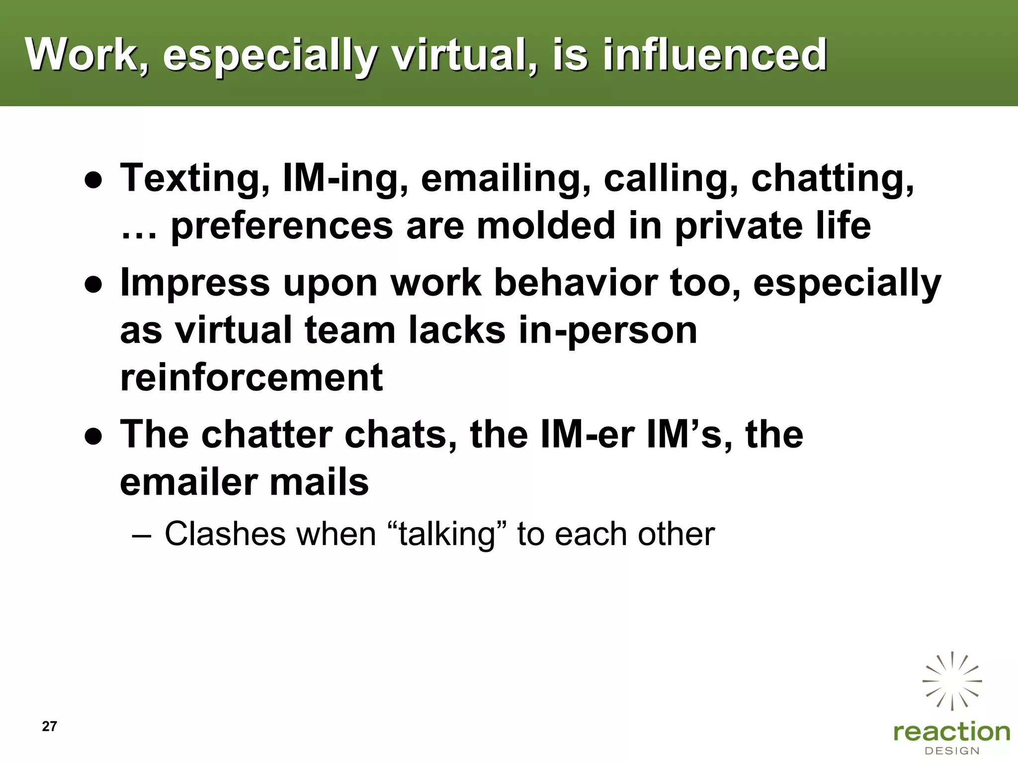 Work, especially virtual, is influenced

     ● Texting, IM-ing, emailing, calling, chatting,
       … preferences are molded in private life
     ● Impress upon work behavior too, especially
       as virtual team lacks in-person
       reinforcement
     ● The chatter chats, the IM-er IM‟s, the
       emailer mails
       – Clashes when “talking” to each other




27
 