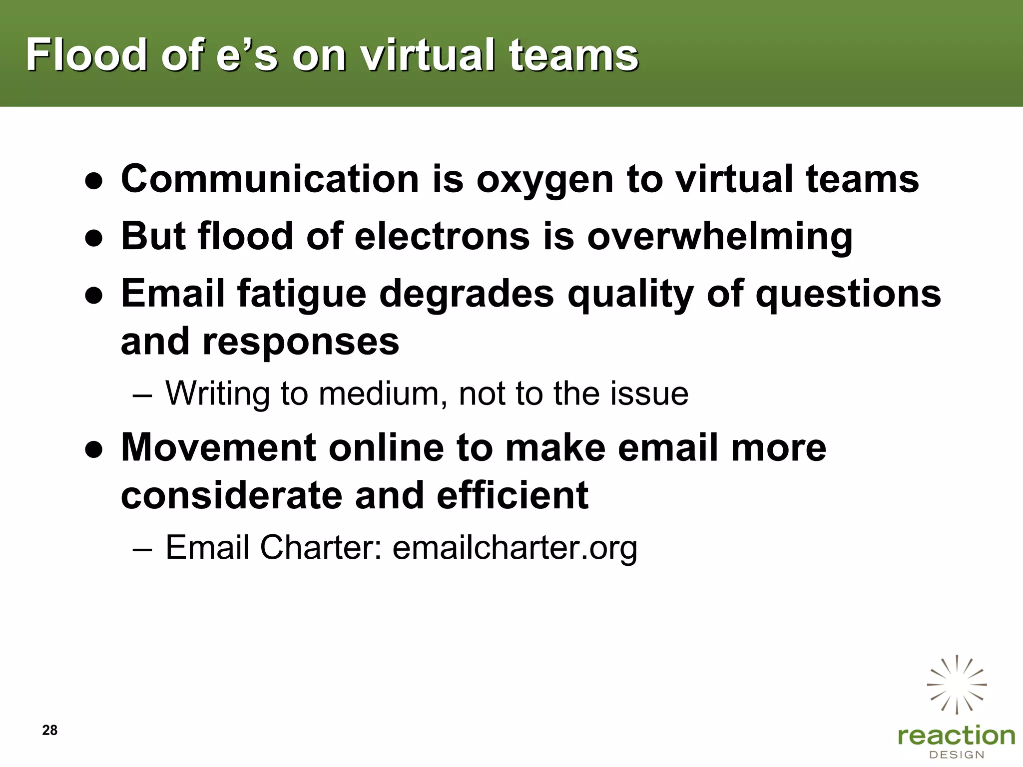 Flood of e‟s on virtual teams

     ● Communication is oxygen to virtual teams
     ● But flood of electrons is overwhelming
     ● Email fatigue degrades quality of questions
       and responses
       – Writing to medium, not to the issue
     ● Movement online to make email more
       considerate and efficient
       – Email Charter: emailcharter.org




28
 