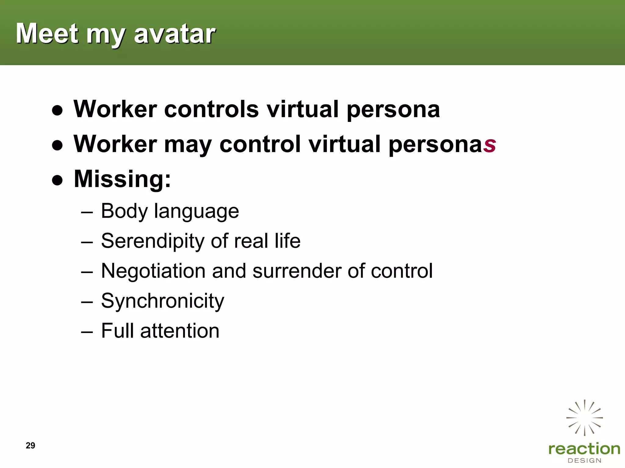 Meet my avatar

     ● Worker controls virtual persona
     ● Worker may control virtual personas
     ● Missing:
       –   Body language
       –   Serendipity of real life
       –   Negotiation and surrender of control
       –   Synchronicity
       –   Full attention




29
 