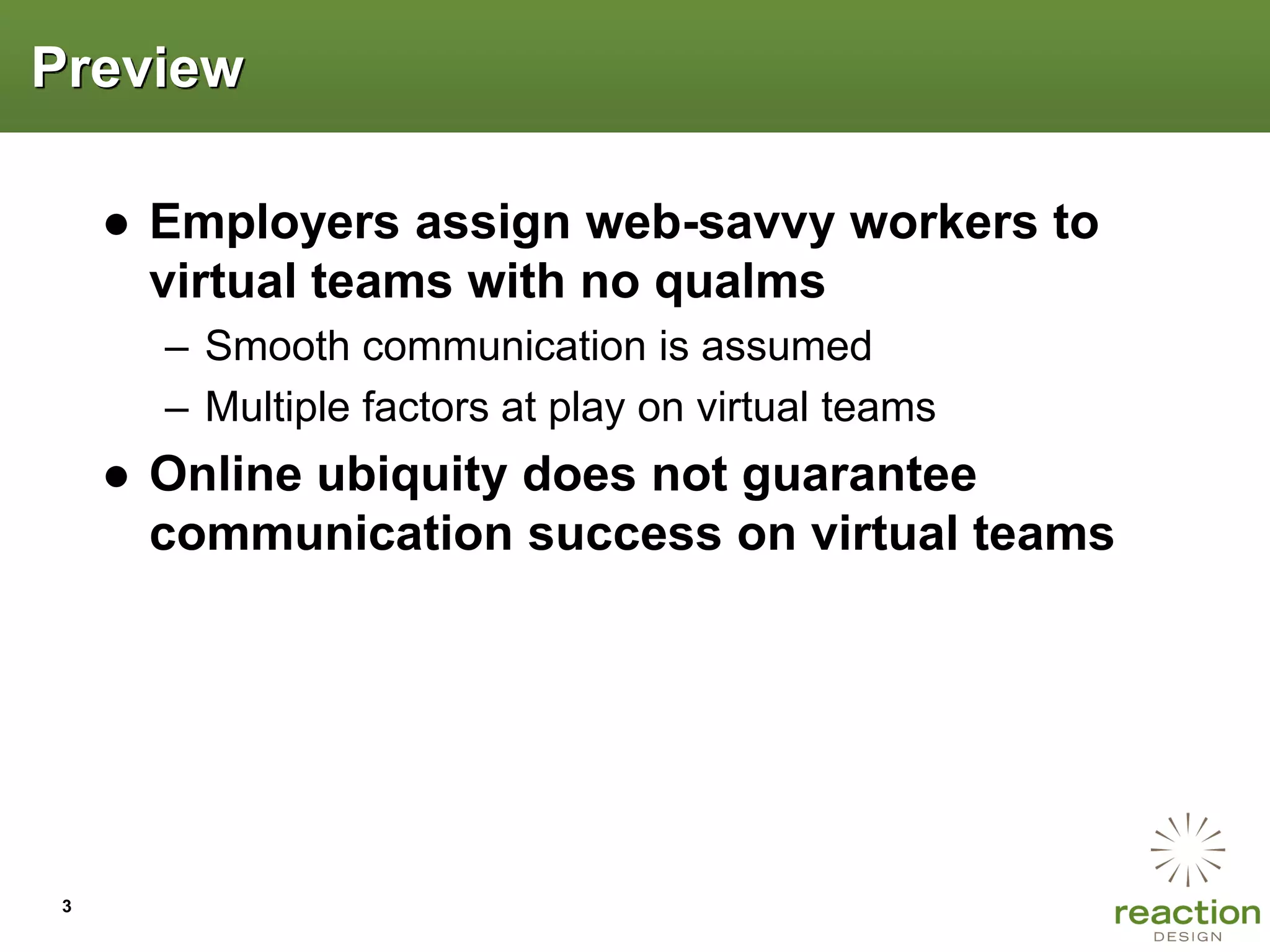 Preview

     ● Employers assign web-savvy workers to
       virtual teams with no qualms
       – Smooth communication is assumed
       – Multiple factors at play on virtual teams
     ● Online ubiquity does not guarantee
       communication success on virtual teams




 3
 