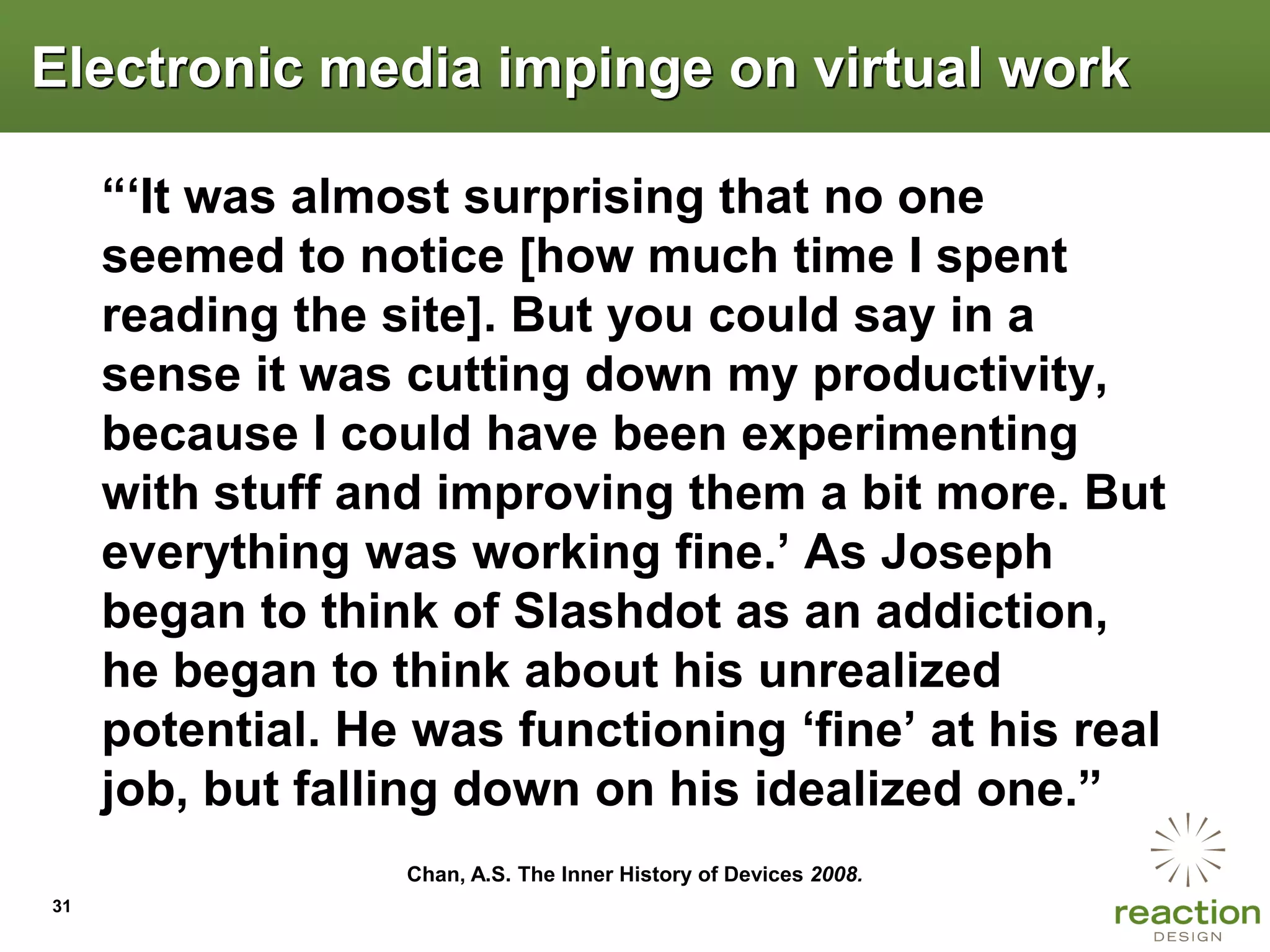 Electronic media impinge on virtual work

     “„It was almost surprising that no one
     seemed to notice [how much time I spent
     reading the site]. But you could say in a
     sense it was cutting down my productivity,
     because I could have been experimenting
     with stuff and improving them a bit more. But
     everything was working fine.‟ As Joseph
     began to think of Slashdot as an addiction,
     he began to think about his unrealized
     potential. He was functioning „fine‟ at his real
     job, but falling down on his idealized one.”
                  Chan, A.S. The Inner History of Devices 2008.
31
 