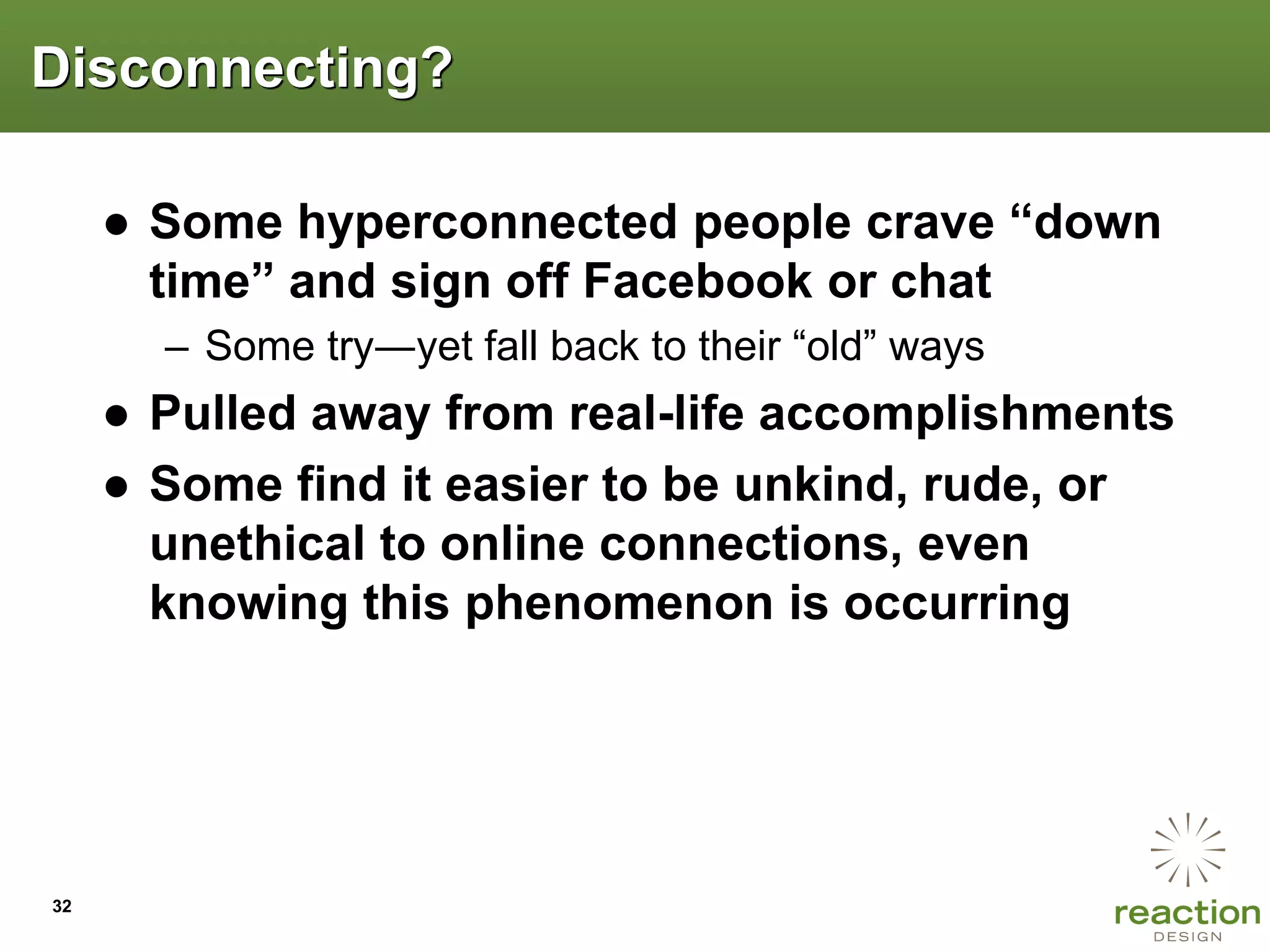 Disconnecting?

     ● Some hyperconnected people crave “down
       time” and sign off Facebook or chat
       – Some try―yet fall back to their “old” ways
     ● Pulled away from real-life accomplishments
     ● Some find it easier to be unkind, rude, or
       unethical to online connections, even
       knowing this phenomenon is occurring




32
 