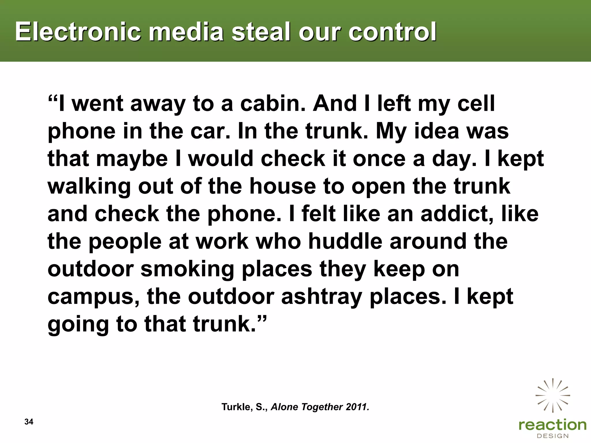 Electronic media steal our control

     “I went away to a cabin. And I left my cell
     phone in the car. In the trunk. My idea was
     that maybe I would check it once a day. I kept
     walking out of the house to open the trunk
     and check the phone. I felt like an addict, like
     the people at work who huddle around the
     outdoor smoking places they keep on
     campus, the outdoor ashtray places. I kept
     going to that trunk.”


                     Turkle, S., Alone Together 2011.
34
 