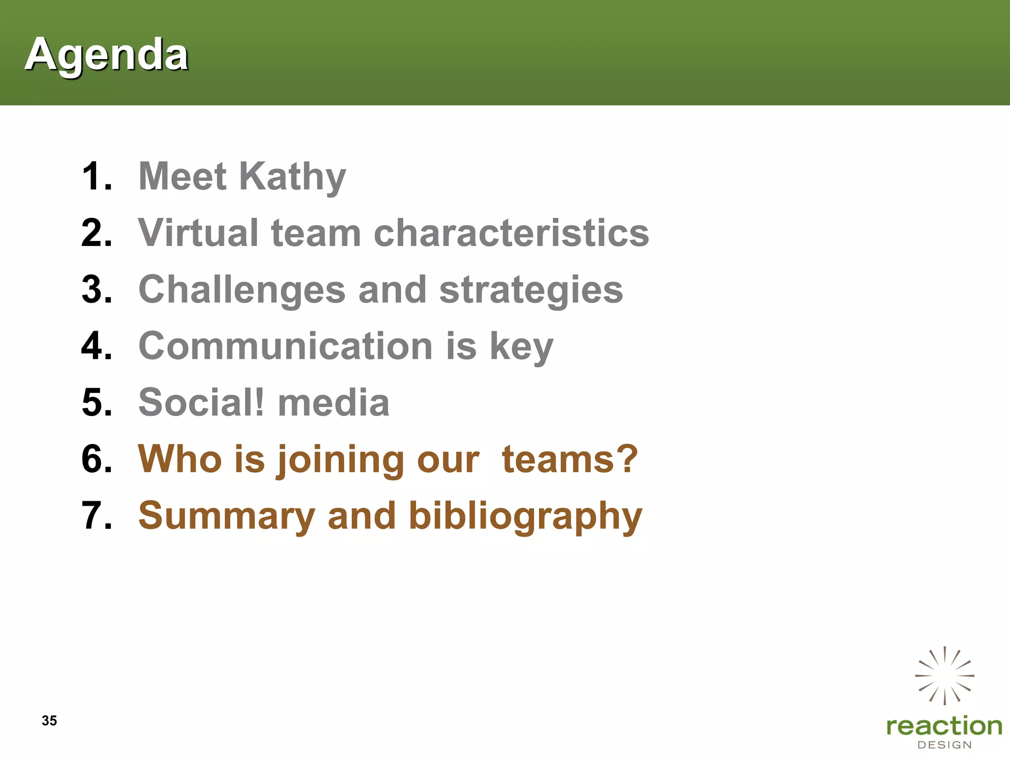 Agenda

     1.   Meet Kathy
     2.   Virtual team characteristics
     3.   Challenges and strategies
     4.   Communication is key
     5.   Social! media
     6.   Who is joining our teams?
     7.   Summary and bibliography




35
 