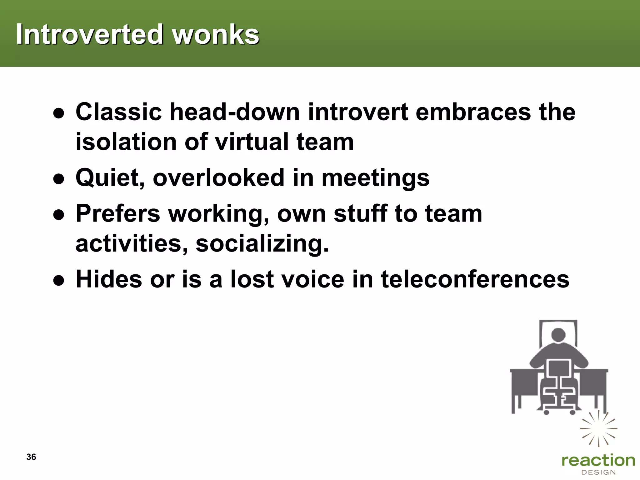 Introverted wonks

     ● Classic head-down introvert embraces the
       isolation of virtual team
     ● Quiet, overlooked in meetings
     ● Prefers working, own stuff to team
       activities, socializing.
     ● Hides or is a lost voice in teleconferences




36
 