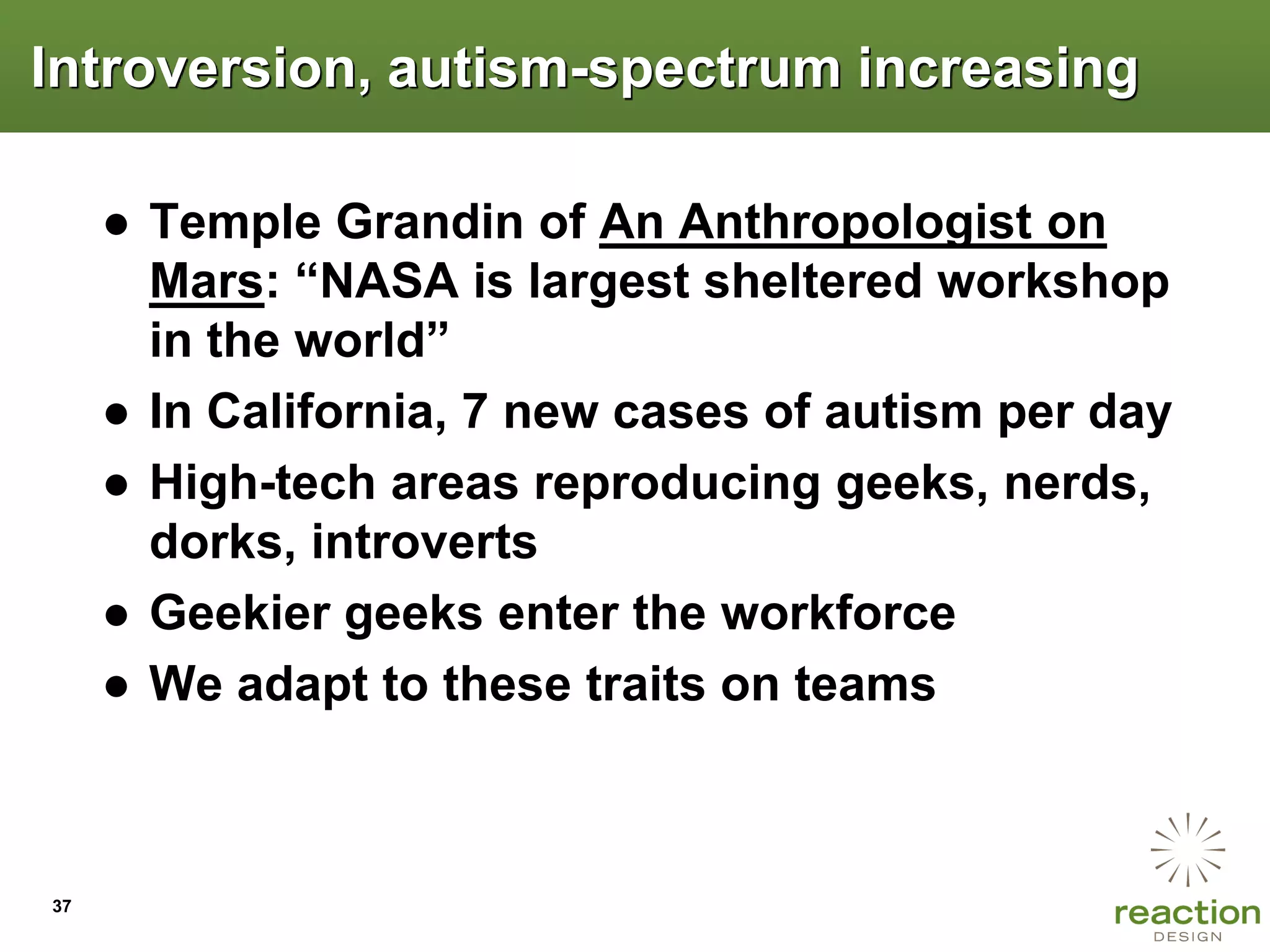 Introversion, autism-spectrum increasing

     ● Temple Grandin of An Anthropologist on
       Mars: “NASA is largest sheltered workshop
       in the world”
     ● In California, 7 new cases of autism per day
     ● High-tech areas reproducing geeks, nerds,
       dorks, introverts
     ● Geekier geeks enter the workforce
     ● We adapt to these traits on teams



37
 