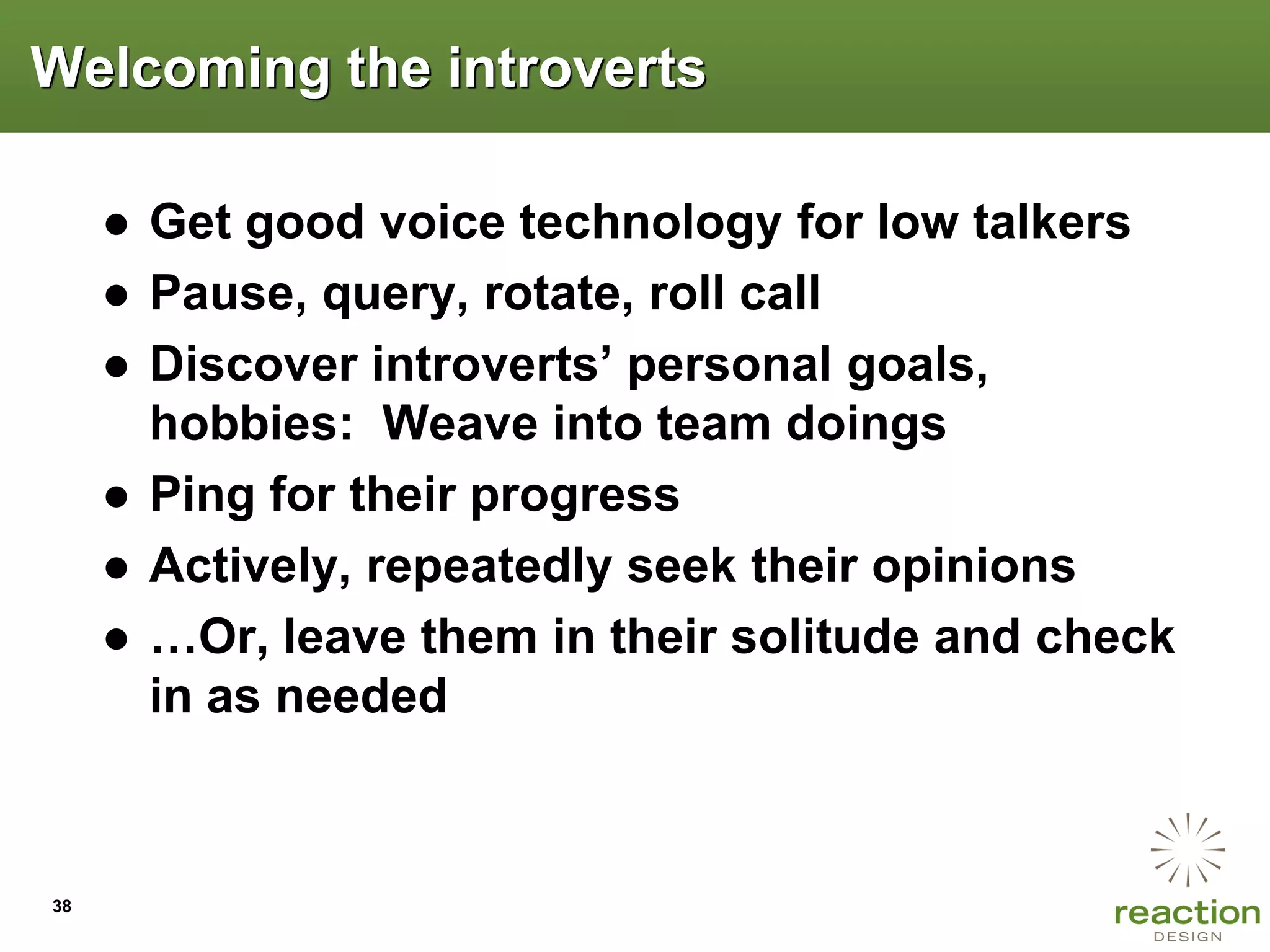 Welcoming the introverts

     ● Get good voice technology for low talkers
     ● Pause, query, rotate, roll call
     ● Discover introverts‟ personal goals,
       hobbies: Weave into team doings
     ● Ping for their progress
     ● Actively, repeatedly seek their opinions
     ● …Or, leave them in their solitude and check
       in as needed



38
 
